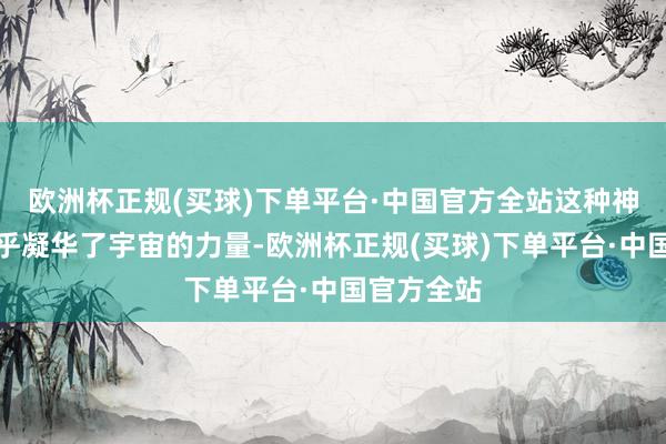 欧洲杯正规(买球)下单平台·中国官方全站这种神权政事似乎凝华了宇宙的力量-欧洲杯正规(买球)下单平台·中国官方全站