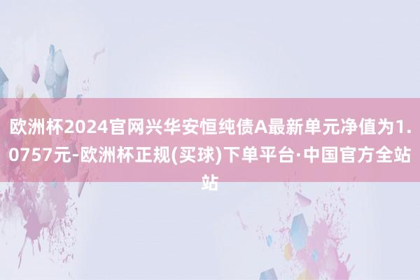 欧洲杯2024官网兴华安恒纯债A最新单元净值为1.0757元-欧洲杯正规(买球)下单平台·中国官方全站