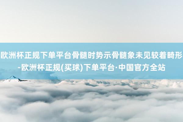 欧洲杯正规下单平台骨髓时势示骨髓象未见较着畸形-欧洲杯正规(买球)下单平台·中国官方全站