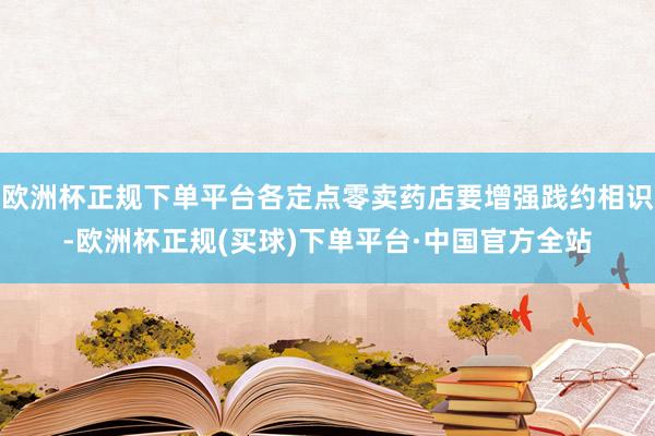 欧洲杯正规下单平台各定点零卖药店要增强践约相识-欧洲杯正规(买球)下单平台·中国官方全站