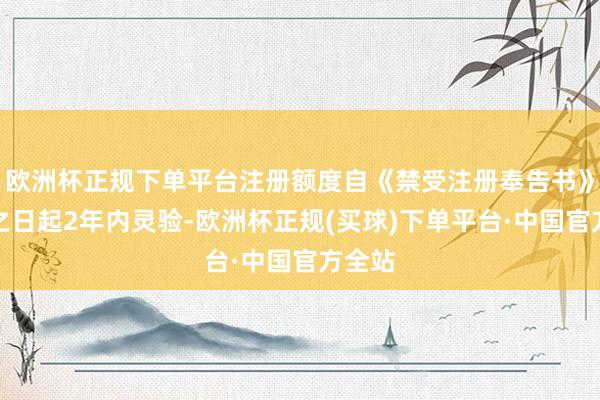 欧洲杯正规下单平台注册额度自《禁受注册奉告书》题名之日起2年内灵验-欧洲杯正规(买球)下单平台·中国官方全站