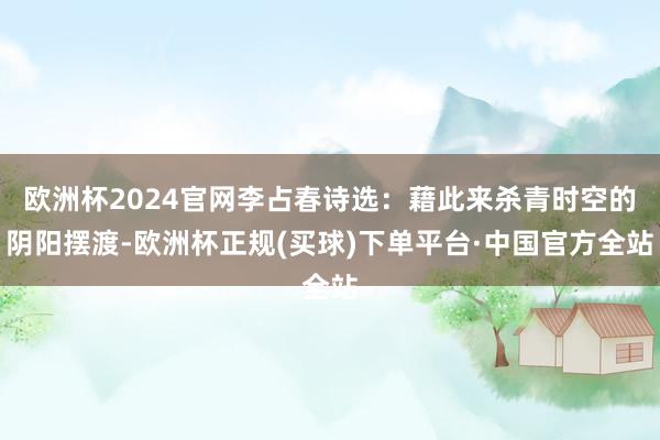 欧洲杯2024官网李占春诗选：藉此来杀青时空的阴阳摆渡-欧洲杯正规(买球)下单平台·中国官方全站