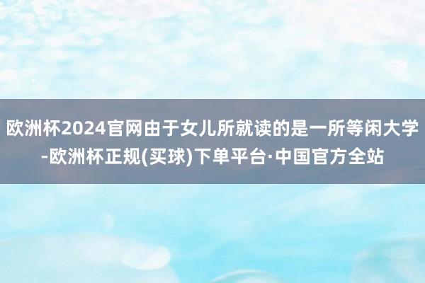 欧洲杯2024官网由于女儿所就读的是一所等闲大学-欧洲杯正规(买球)下单平台·中国官方全站