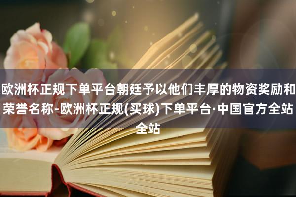 欧洲杯正规下单平台朝廷予以他们丰厚的物资奖励和荣誉名称-欧洲杯正规(买球)下单平台·中国官方全站