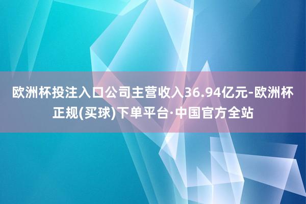 欧洲杯投注入口公司主营收入36.94亿元-欧洲杯正规(买球)下单平台·中国官方全站