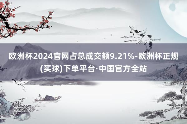 欧洲杯2024官网占总成交额9.21%-欧洲杯正规(买球)下单平台·中国官方全站