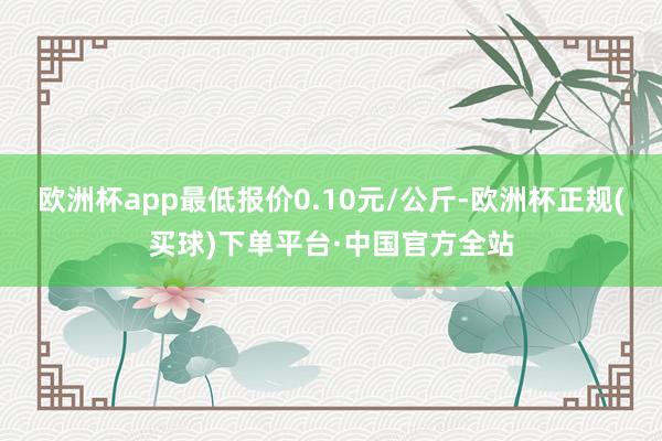 欧洲杯app最低报价0.10元/公斤-欧洲杯正规(买球)下单平台·中国官方全站