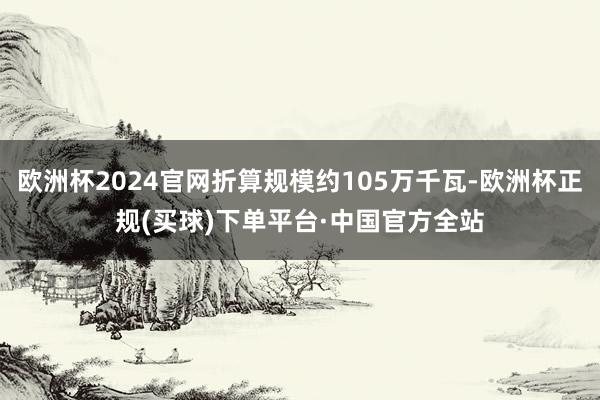 欧洲杯2024官网折算规模约105万千瓦-欧洲杯正规(买球)下单平台·中国官方全站