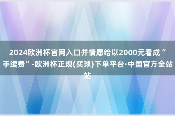 2024欧洲杯官网入口并情愿给以2000元看成“手续费”-欧洲杯正规(买球)下单平台·中国官方全站