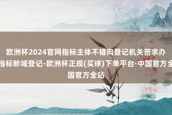 欧洲杯2024官网指标主体不错向登记机关苦求办理指标畛域登记-欧洲杯正规(买球)下单平台·中国官方全站