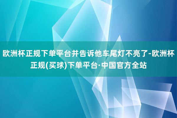 欧洲杯正规下单平台并告诉他车尾灯不亮了-欧洲杯正规(买球)下单平台·中国官方全站