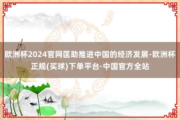 欧洲杯2024官网匡助推进中国的经济发展-欧洲杯正规(买球)下单平台·中国官方全站