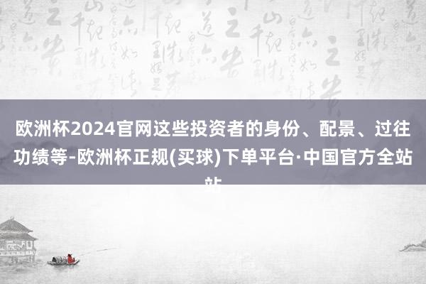 欧洲杯2024官网这些投资者的身份、配景、过往功绩等-欧洲杯正规(买球)下单平台·中国官方全站