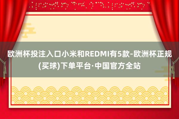 欧洲杯投注入口小米和REDMI有5款-欧洲杯正规(买球)下单平台·中国官方全站