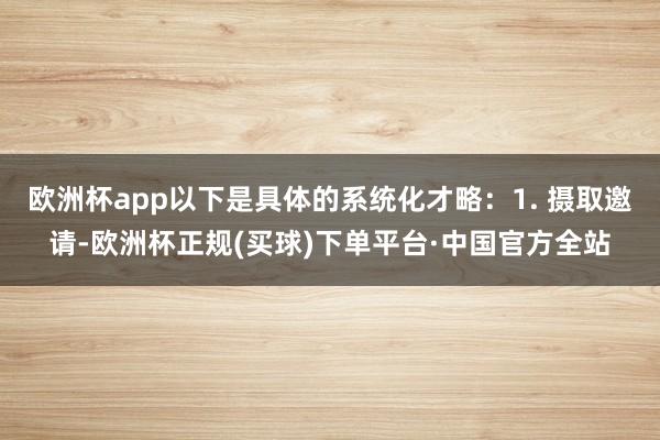 欧洲杯app以下是具体的系统化才略：1. 摄取邀请-欧洲杯正规(买球)下单平台·中国官方全站