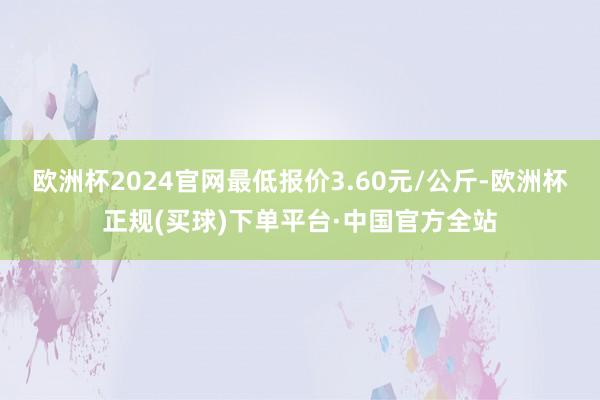 欧洲杯2024官网最低报价3.60元/公斤-欧洲杯正规(买球)下单平台·中国官方全站