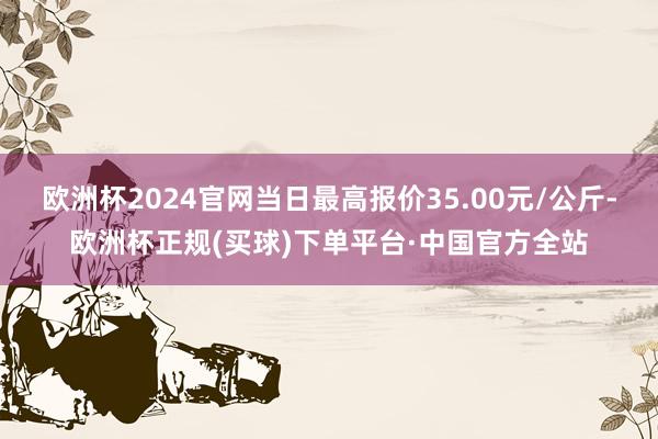 欧洲杯2024官网当日最高报价35.00元/公斤-欧洲杯正规(买球)下单平台·中国官方全站