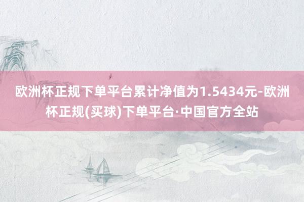 欧洲杯正规下单平台累计净值为1.5434元-欧洲杯正规(买球)下单平台·中国官方全站