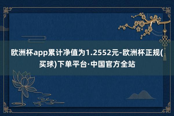 欧洲杯app累计净值为1.2552元-欧洲杯正规(买球)下单平台·中国官方全站