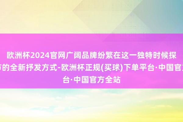 欧洲杯2024官网广阔品牌纷繁在这一独特时候探索春节的全新抒发方式-欧洲杯正规(买球)下单平台·中国官方全站