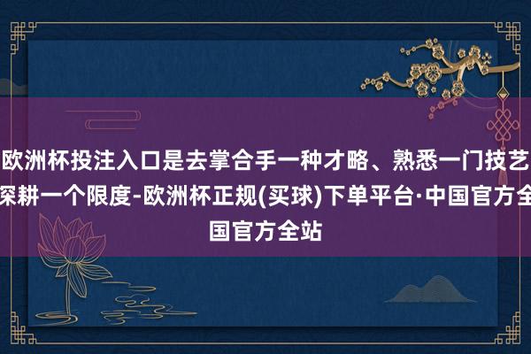 欧洲杯投注入口是去掌合手一种才略、熟悉一门技艺、深耕一个限度-欧洲杯正规(买球)下单平台·中国官方全站