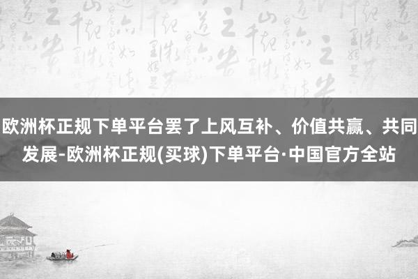 欧洲杯正规下单平台罢了上风互补、价值共赢、共同发展-欧洲杯正规(买球)下单平台·中国官方全站