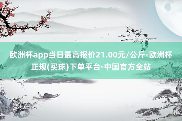 欧洲杯app当日最高报价21.00元/公斤-欧洲杯正规(买球)下单平台·中国官方全站