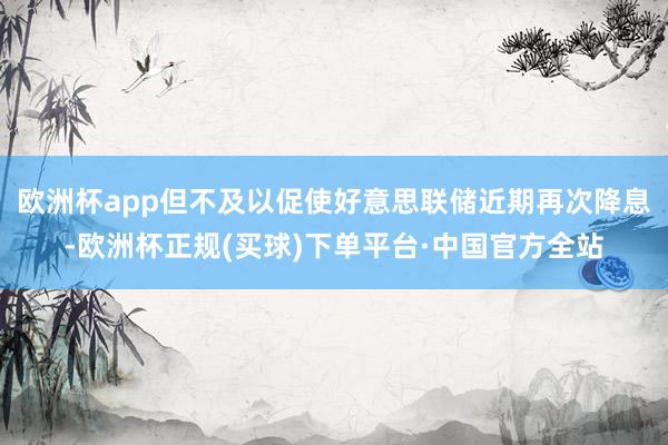 欧洲杯app但不及以促使好意思联储近期再次降息-欧洲杯正规(买球)下单平台·中国官方全站