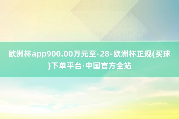 欧洲杯app900.00万元至-28-欧洲杯正规(买球)下单平台·中国官方全站