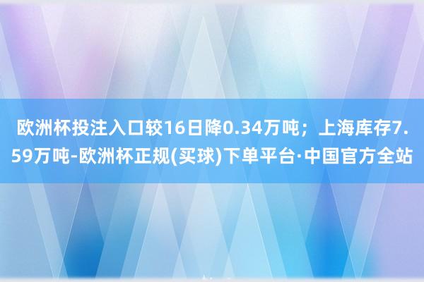 欧洲杯投注入口较16日降0.34万吨；上海库存7.59万吨-欧洲杯正规(买球)下单平台·中国官方全站