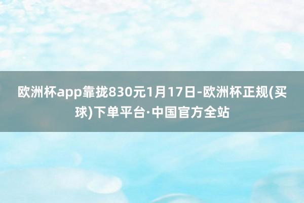 欧洲杯app靠拢830元　　1月17日-欧洲杯正规(买球)下单平台·中国官方全站