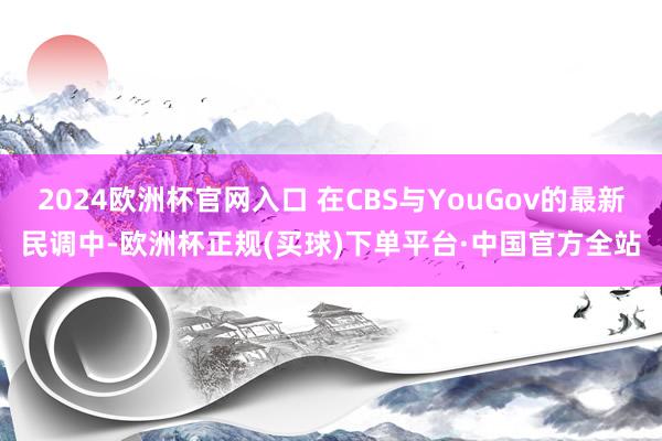 2024欧洲杯官网入口 在CBS与YouGov的最新民调中-欧洲杯正规(买球)下单平台·中国官方全站