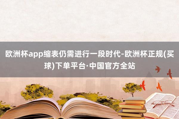 欧洲杯app缩表仍需进行一段时代-欧洲杯正规(买球)下单平台·中国官方全站