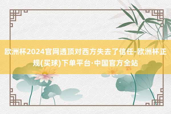 欧洲杯2024官网透顶对西方失去了信任-欧洲杯正规(买球)下单平台·中国官方全站