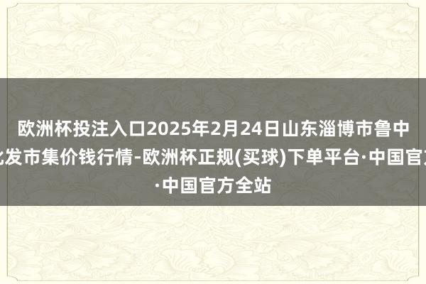 欧洲杯投注入口2025年2月24日山东淄博市鲁中蔬菜批发市集价钱行情-欧洲杯正规(买球)下单平台·中国官方全站