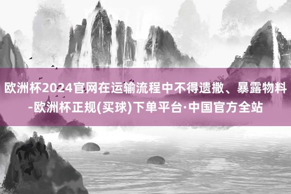 欧洲杯2024官网在运输流程中不得遗撒、暴露物料-欧洲杯正规(买球)下单平台·中国官方全站