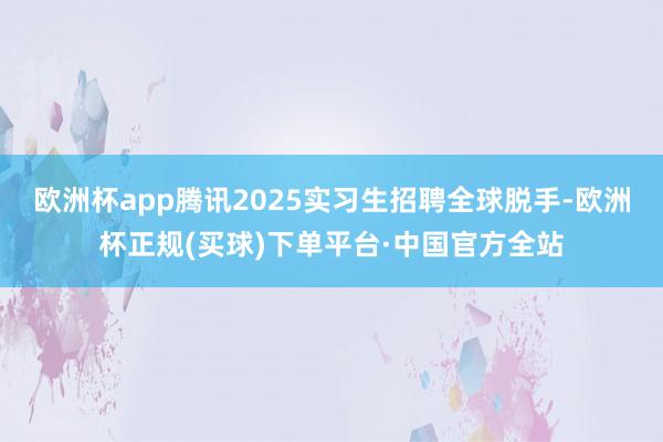 欧洲杯app腾讯2025实习生招聘全球脱手-欧洲杯正规(买球)下单平台·中国官方全站