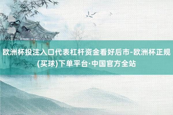 欧洲杯投注入口代表杠杆资金看好后市-欧洲杯正规(买球)下单平台·中国官方全站