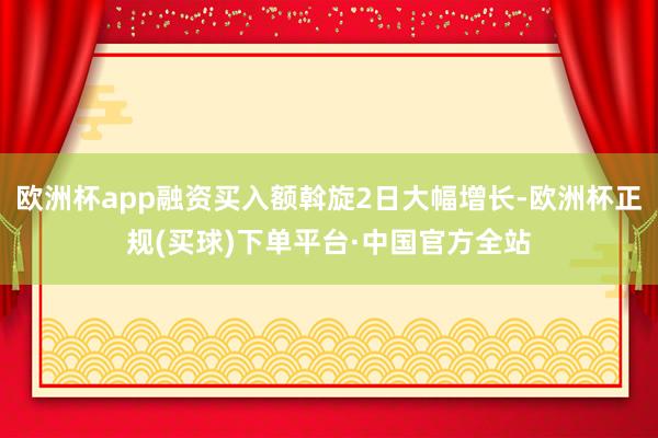 欧洲杯app融资买入额斡旋2日大幅增长-欧洲杯正规(买球)下单平台·中国官方全站