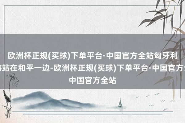 欧洲杯正规(买球)下单平台·中国官方全站匈牙利仍将站在和平一边-欧洲杯正规(买球)下单平台·中国官方全站